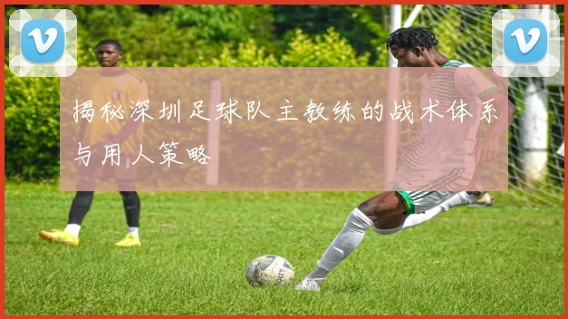 揭秘深圳足球队主教练的战术体系与用人策略