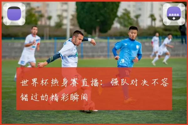 世界杯热身赛直播：强队对决不容错过的精彩瞬间