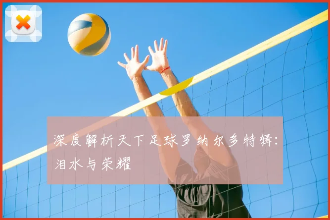 深度解析天下足球罗纳尔多特辑：泪水与荣耀