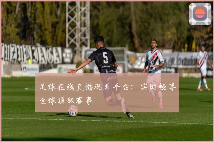 足球在线直播观看平台：实时畅享全球顶级赛事