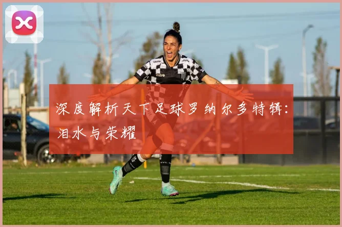 深度解析天下足球罗纳尔多特辑：泪水与荣耀