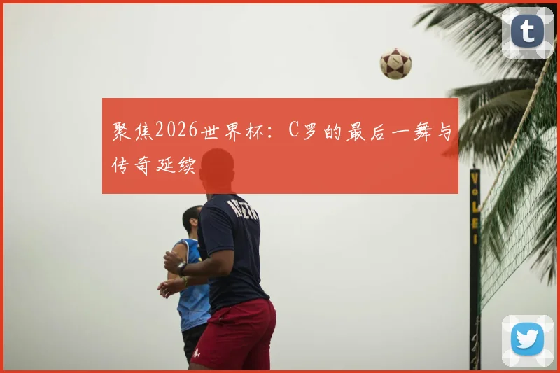 聚焦2026世界杯：C罗的最后一舞与传奇延续